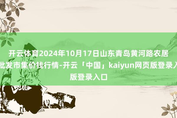 开云体育2024年10月17日山东青岛黄河路农居品批发市集价钱行情-开云「中国」kaiyun网页版登录入口