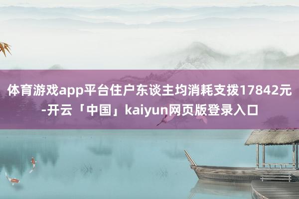 体育游戏app平台住户东谈主均消耗支拨17842元-开云「中国」kaiyun网页版登录入口