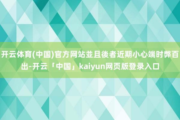 开云体育(中国)官方网站並且後者近期小心端时弊百出-开云「中国」kaiyun网页版登录入口