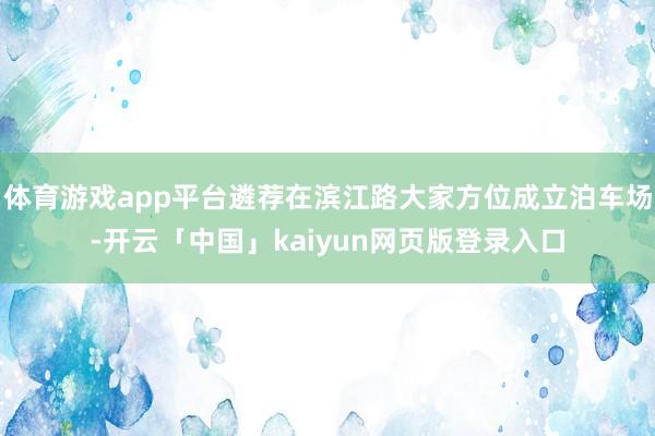 体育游戏app平台遴荐在滨江路大家方位成立泊车场-开云「中国」kaiyun网页版登录入口