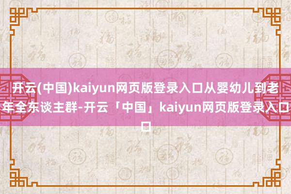 开云(中国)kaiyun网页版登录入口从婴幼儿到老年全东谈主群-开云「中国」kaiyun网页版登录入口