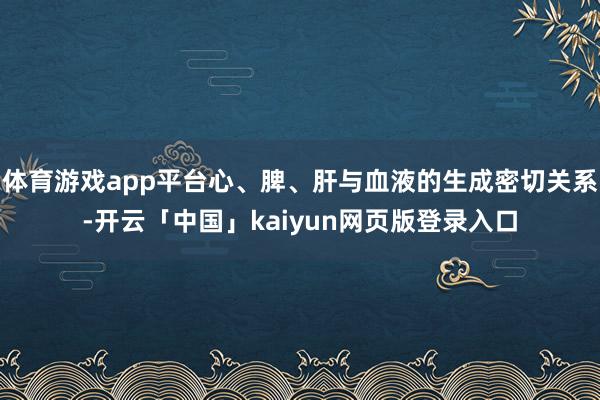 体育游戏app平台心、脾、肝与血液的生成密切关系-开云「中国」kaiyun网页版登录入口