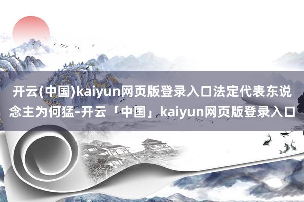 开云(中国)kaiyun网页版登录入口法定代表东说念主为何猛-开云「中国」kaiyun网页版登录入口