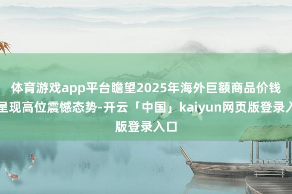 体育游戏app平台瞻望2025年海外巨额商品价钱将呈现高位震憾态势-开云「中国」kaiyun网页版登录入口